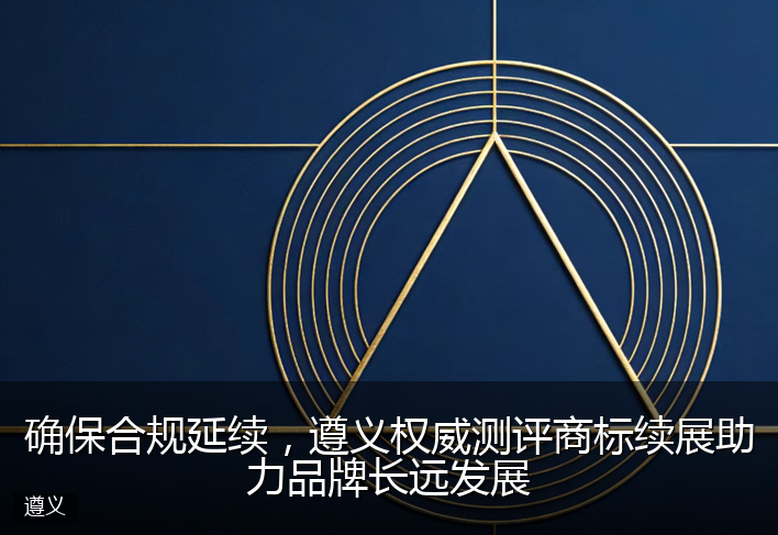 确保合规延续，遵义权威测评商标续展助力品牌长远发展